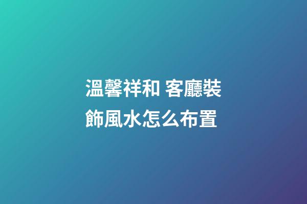 溫馨祥和 客廳裝飾風水怎么布置